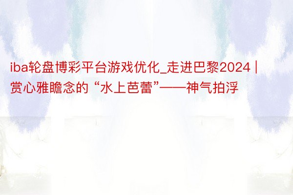 iba轮盘博彩平台游戏优化_走进巴黎2024 | 赏心雅瞻念的 “水上芭蕾”——神气拍浮