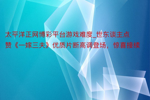 太平洋正网博彩平台游戏难度_世东谈主点赞《一嫁三夫》优质片断高调登场，惊喜接续