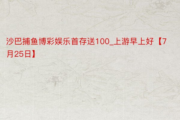 沙巴捕鱼博彩娱乐首存送100_上游早上好【7月25日】