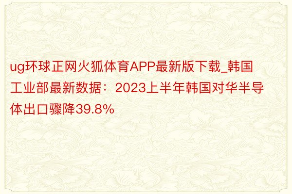 ug环球正网火狐体育APP最新版下载_韩国工业部最新数据：2023上半年韩国对华半导体出口骤降39.8%