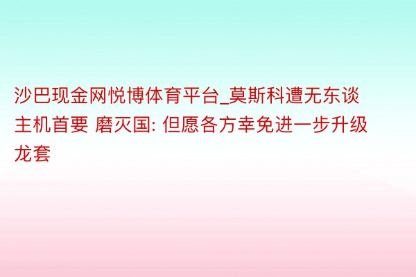 沙巴现金网悦博体育平台_莫斯科遭无东谈主机首要 磨灭国: 但愿各方幸免进一步升级龙套