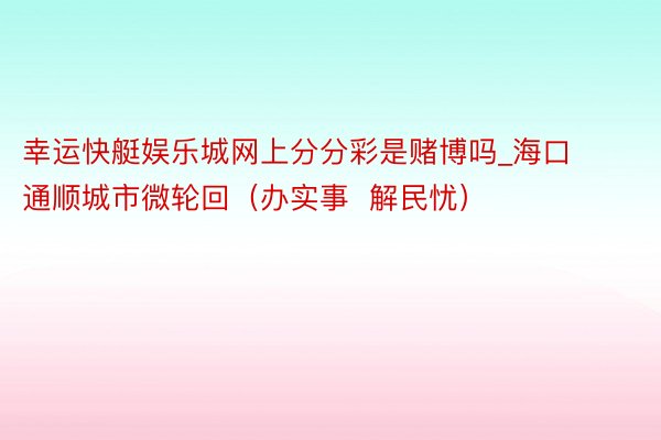 幸运快艇娱乐城网上分分彩是赌博吗_海口通顺城市微轮回（办实事  解民忧）