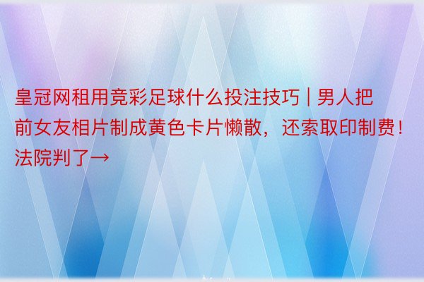 皇冠网租用竞彩足球什么投注技巧 | 男人把前女友相片制成黄色卡片懒散，还索取印制费！法院判了→