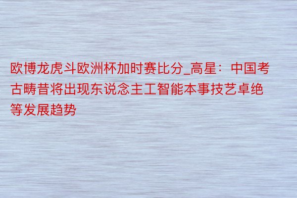 欧博龙虎斗欧洲杯加时赛比分_高星：中国考古畴昔将出现东说念主工智能本事技艺卓绝等发展趋势