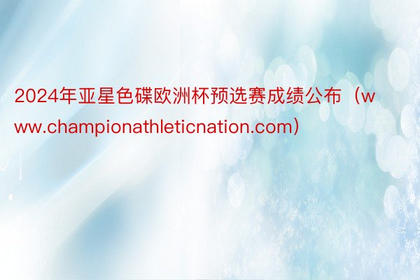 2024年亚星色碟欧洲杯预选赛成绩公布（www.championathleticnation.com）