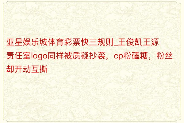 亚星娱乐城体育彩票快三规则_王俊凯王源责任室logo同样被质疑抄袭，cp粉磕糖，粉丝却开动互撕