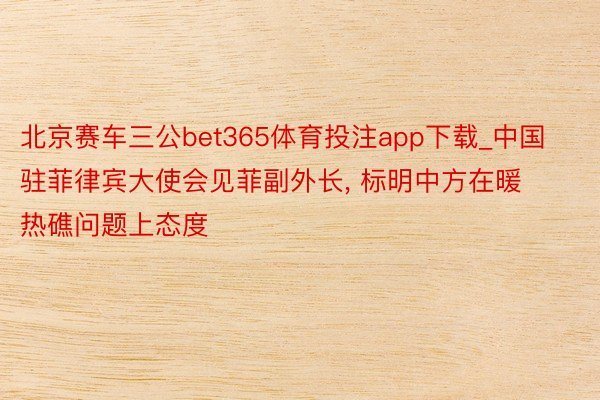 北京赛车三公bet365体育投注app下载_中国驻菲律宾大使会见菲副外长, 标明中方在暖热礁问题上态度