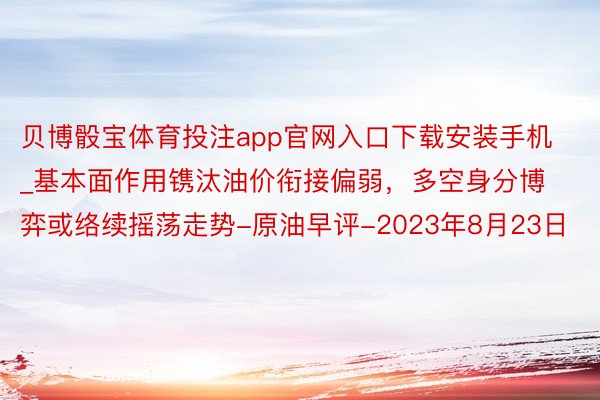 贝博骰宝体育投注app官网入口下载安装手机_基本面作用镌汰油价衔接偏弱，多空身分博弈或络续摇荡走势-原油早评-2023年8月23日