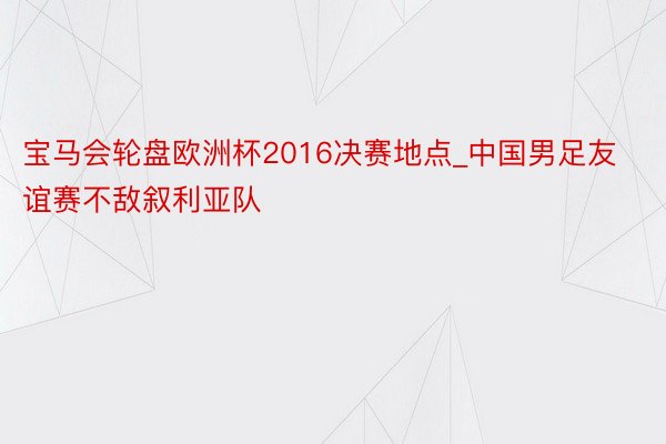 宝马会轮盘欧洲杯2016决赛地点_中国男足友谊赛不敌叙利亚队