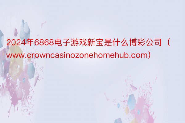 2024年6868电子游戏新宝是什么博彩公司（www.crowncasinozonehomehub.com）