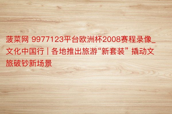 菠菜网 9977123平台欧洲杯2008赛程录像_文化中国行 | 各地推出旅游“新套装” 撬动文旅破钞新场景