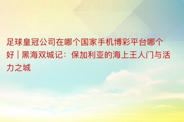 足球皇冠公司在哪个国家手机博彩平台哪个好 | 黑海双城记：保加利亚的海上王人门与活力之城