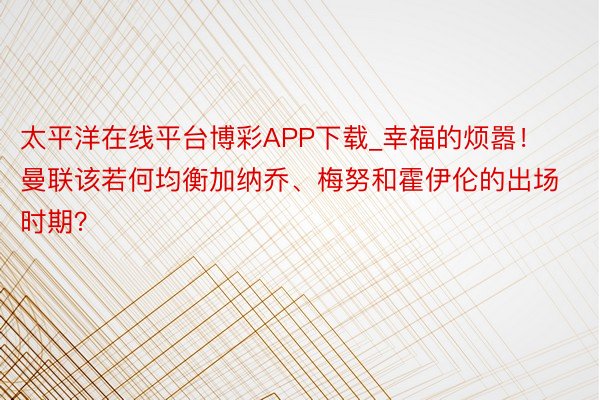 太平洋在线平台博彩APP下载_幸福的烦嚣！曼联该若何均衡加纳乔、梅努和霍伊伦的出场时期？