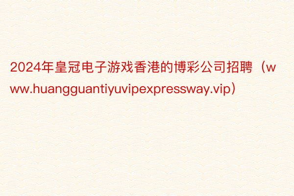 2024年皇冠电子游戏香港的博彩公司招聘（www.huangguantiyuvipexpressway.vip）