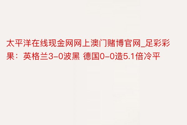 太平洋在线现金网网上澳门赌博官网_足彩彩果：英格兰3-0波黑 德国0-0造5.1倍冷平