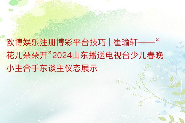 欧博娱乐注册博彩平台技巧 | 崔瑜轩——“花儿朵朵开”2024山东播送电视台少儿春晚小主合手东谈主仪态展示