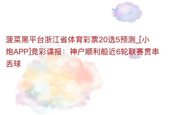 菠菜黑平台浙江省体育彩票20选5预测_[小炮APP]竞彩谍报：神户顺利船近6轮联赛贯串丢球