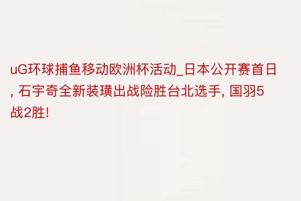 uG环球捕鱼移动欧洲杯活动_日本公开赛首日, 石宇奇全新装璜出战险胜台北选手, 国羽5战2胜!