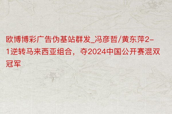 欧博博彩广告伪基站群发_冯彦哲/黄东萍2-1逆转马来西亚组合，夺2024中国公开赛混双冠军