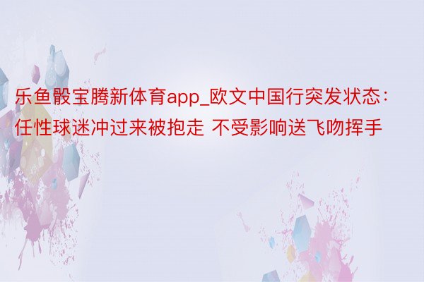 乐鱼骰宝腾新体育app_欧文中国行突发状态：任性球迷冲过来被抱走 不受影响送飞吻挥手