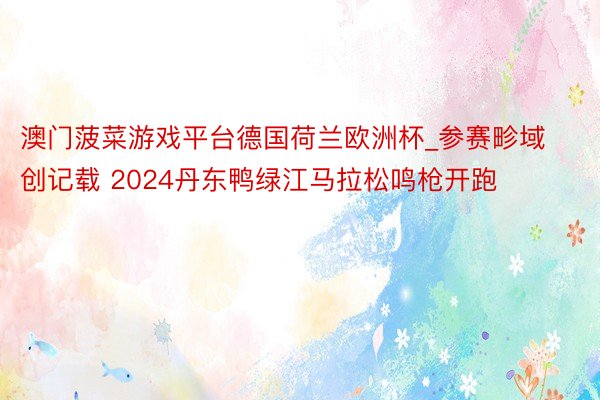 澳门菠菜游戏平台德国荷兰欧洲杯_参赛畛域创记载 2024丹东鸭绿江马拉松鸣枪开跑