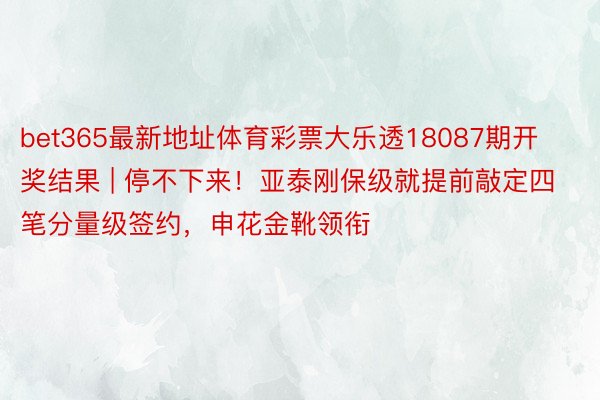 bet365最新地址体育彩票大乐透18087期开奖结果 | 停不下来！亚泰刚保级就提前敲定四笔分量级签约，申花金靴领衔