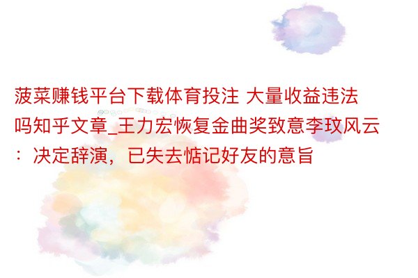 菠菜赚钱平台下载体育投注 大量收益违法吗知乎文章_王力宏恢复金曲奖致意李玟风云：决定辞演，已失去惦记好友的意旨