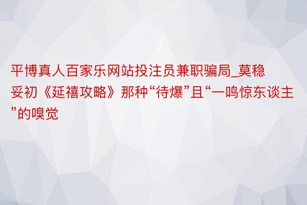 平博真人百家乐网站投注员兼职骗局_莫稳妥初《延禧攻略》那种“待爆”且“一鸣惊东谈主”的嗅觉