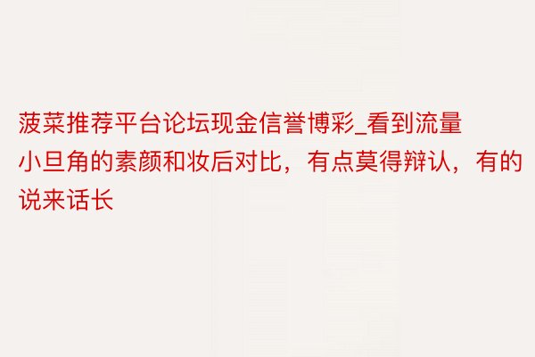 菠菜推荐平台论坛现金信誉博彩_看到流量小旦角的素颜和妆后对比，有点莫得辩认，有的说来话长