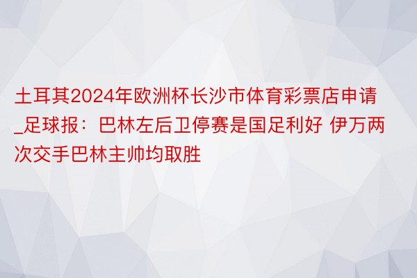 土耳其2024年欧洲杯长沙市体育彩票店申请_足球报：巴林左后卫停赛是国足利好 伊万两次交手巴林主帅均取胜