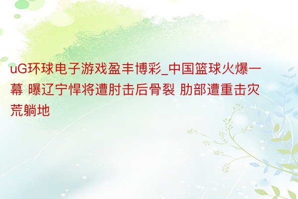 uG环球电子游戏盈丰博彩_中国篮球火爆一幕 曝辽宁悍将遭肘击后骨裂 肋部遭重击灾荒躺地