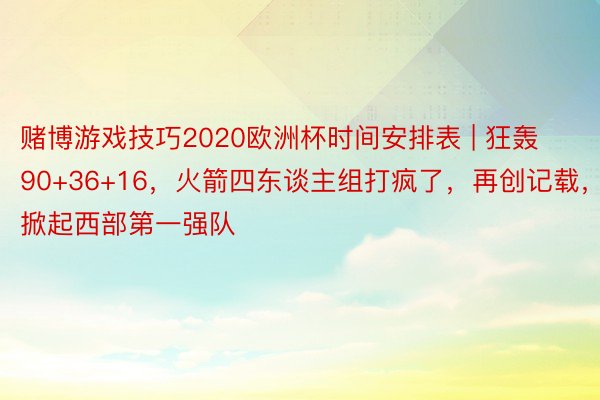 赌博游戏技巧2020欧洲杯时间安排表 | 狂轰90+36+16，火箭四东谈主组打疯了，再创记载，掀起西部第一强队