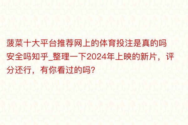 菠菜十大平台推荐网上的体育投注是真的吗安全吗知乎_整理一下2024年上映的新片，评分还行，有你看过的吗？