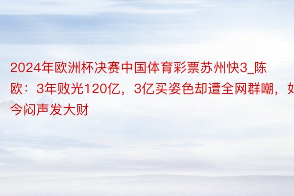 2024年欧洲杯决赛中国体育彩票苏州快3_陈欧：3年败光120亿，3亿买姿色却遭全网群嘲，如今闷声发大财