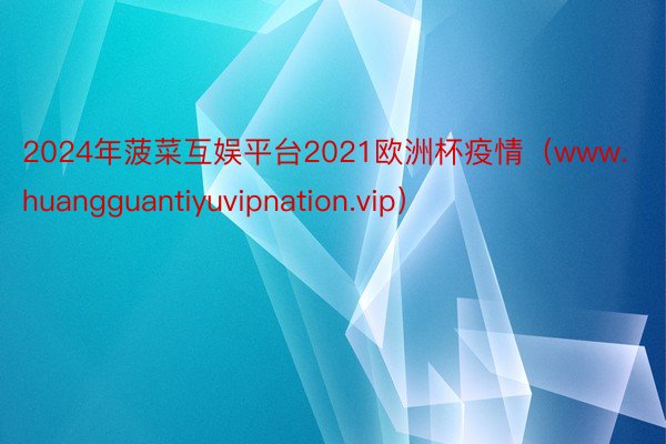 2024年菠菜互娱平台2021欧洲杯疫情（www.huangguantiyuvipnation.vip）