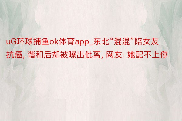 uG环球捕鱼ok体育app_东北“混混”陪女友抗癌, 谐和后却被曝出仳离, 网友: 她配不上你