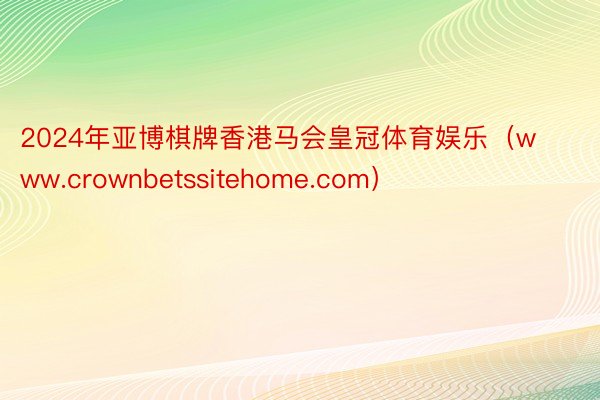 2024年亚博棋牌香港马会皇冠体育娱乐（www.crownbetssitehome.com）