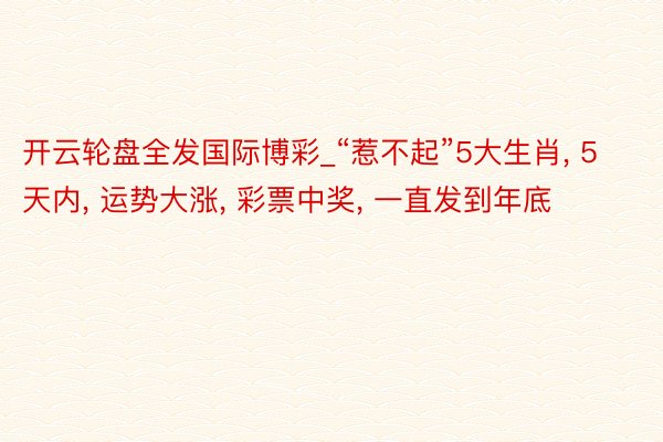 开云轮盘全发国际博彩_“惹不起”5大生肖, 5天内, 运势大涨, 彩票中奖, 一直发到年底