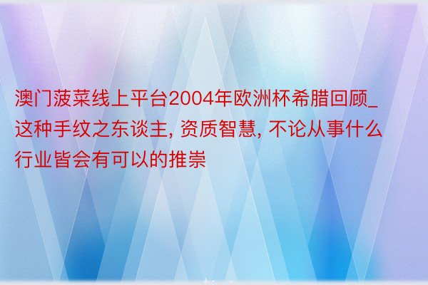 澳门菠菜线上平台2004年欧洲杯希腊回顾_这种手纹之东谈主, 资质智慧, 不论从事什么行业皆会有可以的推崇