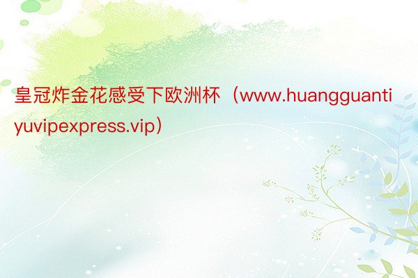 皇冠炸金花感受下欧洲杯（www.huangguantiyuvipexpress.vip）