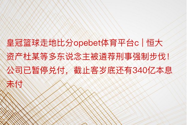 皇冠篮球走地比分opebet体育平台c | 恒大资产杜某等多东说念主被遴荐刑事强制步伐！公司已暂停兑付，截止客岁底还有340亿本息未付