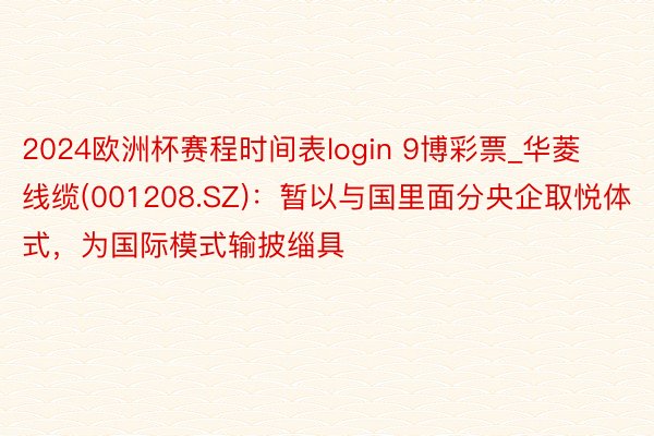 2024欧洲杯赛程时间表login 9博彩票_华菱线缆(001208.SZ)：暂以与国里面分央企取悦体式，为国际模式输披缁具