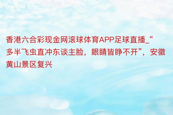 香港六合彩现金网滚球体育APP足球直播_“多半飞虫直冲东谈主脸，眼睛皆睁不开”，安徽黄山景区复兴