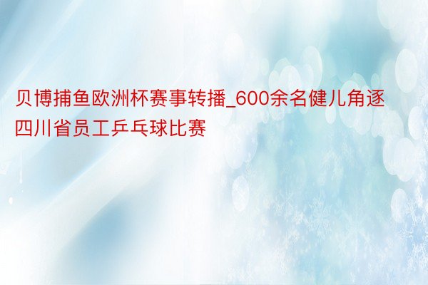 贝博捕鱼欧洲杯赛事转播_600余名健儿角逐四川省员工乒乓球比赛