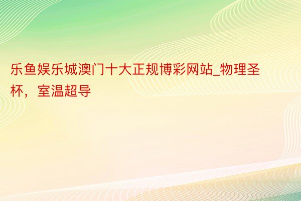 乐鱼娱乐城澳门十大正规博彩网站_物理圣杯，室温超导