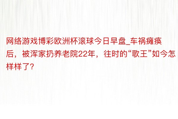 网络游戏博彩欧洲杯滚球今日早盘_车祸瘫痪后，被浑家扔养老院22年，往时的“歌王”如今怎样样了？