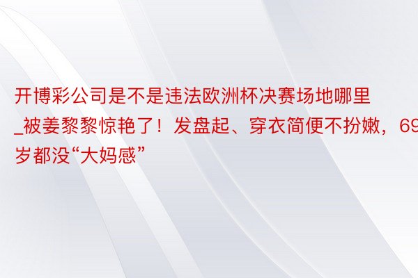 开博彩公司是不是违法欧洲杯决赛场地哪里_被姜黎黎惊艳了！发盘起、穿衣简便不扮嫩，69岁都没“大妈感”