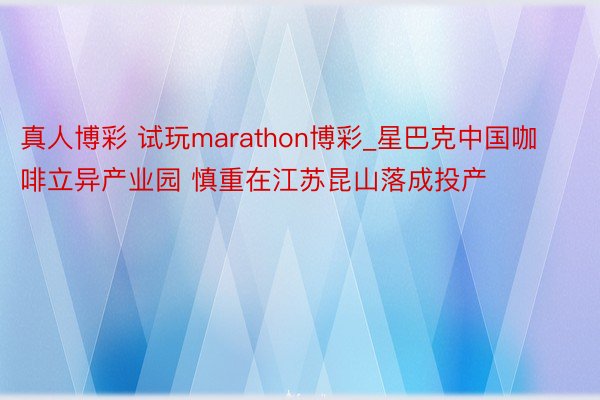 真人博彩 试玩marathon博彩_星巴克中国咖啡立异产业园 慎重在江苏昆山落成投产