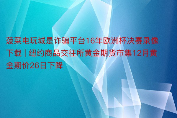 菠菜电玩城是诈骗平台16年欧洲杯决赛录像下载 | 纽约商品交往所黄金期货市集12月黄金期价26日下降