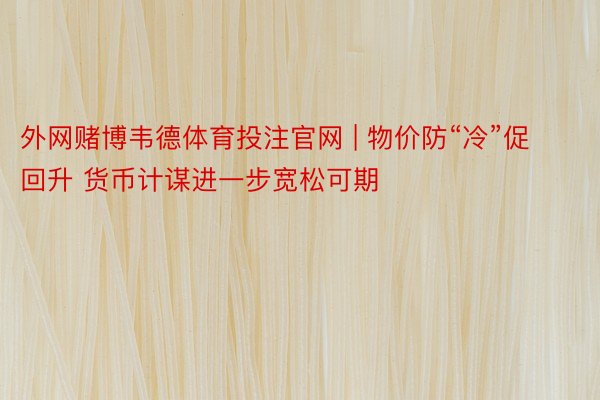 外网赌博韦德体育投注官网 | 物价防“冷”促回升 货币计谋进一步宽松可期
